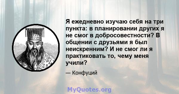 Я ежедневно изучаю себя на три пункта: в планировании других я не смог в добросовестности? В общении с друзьями я был неискренним? И не смог ли я практиковать то, чему меня учили?