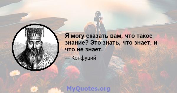 Я могу сказать вам, что такое знание? Это знать, что знает, и что не знает.