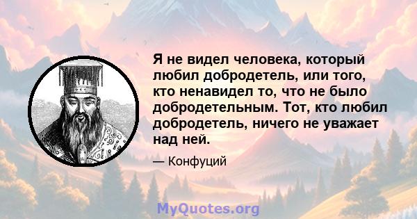 Я не видел человека, который любил добродетель, или того, кто ненавидел то, что не было добродетельным. Тот, кто любил добродетель, ничего не уважает над ней.