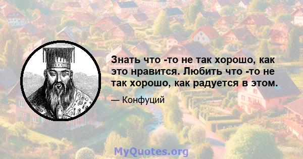 Знать что -то не так хорошо, как это нравится. Любить что -то не так хорошо, как радуется в этом.