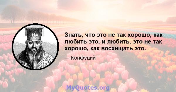 Знать, что это не так хорошо, как любить это, и любить, это не так хорошо, как восхищать это.