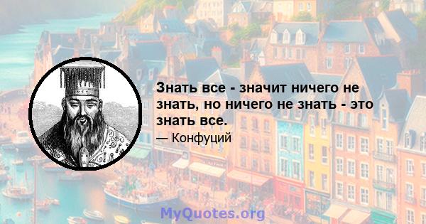 Знать все - значит ничего не знать, но ничего не знать - это знать все.