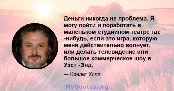 Деньги никогда не проблема. Я могу пойти и поработать в маленьком студийном театре где -нибудь, если это игра, которую меня действительно волнует, или делать телевидение или большое коммерческое шоу в Уэст -Энд.