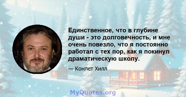 Единственное, что в глубине души - это долговечность, и мне очень повезло, что я постоянно работал с тех пор, как я покинул драматическую школу.