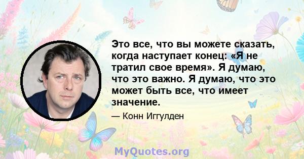 Это все, что вы можете сказать, когда наступает конец: «Я не тратил свое время». Я думаю, что это важно. Я думаю, что это может быть все, что имеет значение.