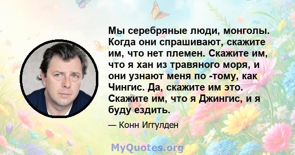 Мы серебряные люди, монголы. Когда они спрашивают, скажите им, что нет племен. Скажите им, что я хан из травяного моря, и они узнают меня по -тому, как Чингис. Да, скажите им это. Скажите им, что я Джингис, и я буду