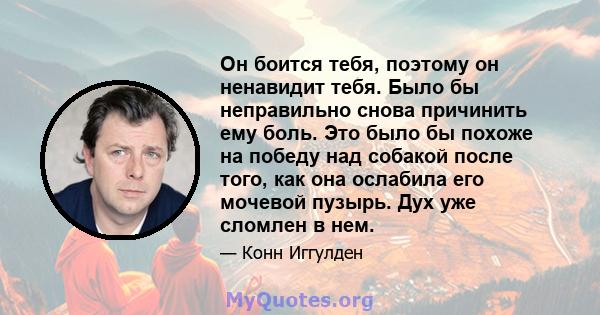 Он боится тебя, поэтому он ненавидит тебя. Было бы неправильно снова причинить ему боль. Это было бы похоже на победу над собакой после того, как она ослабила его мочевой пузырь. Дух уже сломлен в нем.