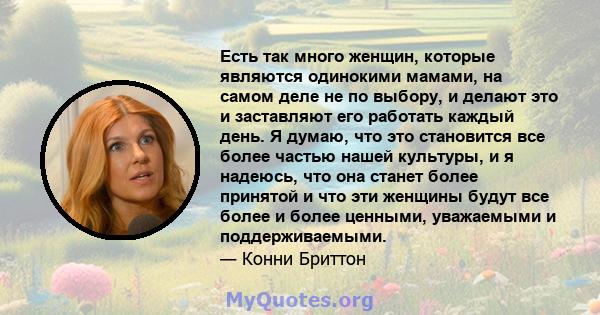 Есть так много женщин, которые являются одинокими мамами, на самом деле не по выбору, и делают это и заставляют его работать каждый день. Я думаю, что это становится все более частью нашей культуры, и я надеюсь, что она 