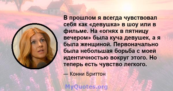 В прошлом я всегда чувствовал себя как «девушка» в шоу или в фильме. На «огнях в пятницу вечером» была куча девушек, а я была женщиной. Первоначально была небольшая борьба с моей идентичностью вокруг этого. Но теперь