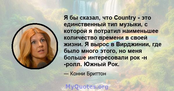 Я бы сказал, что Country - это единственный тип музыки, с которой я потратил наименьшее количество времени в своей жизни. Я вырос в Вирджинии, где было много этого, но меня больше интересовали рок -н -ролл. Южный Рок.