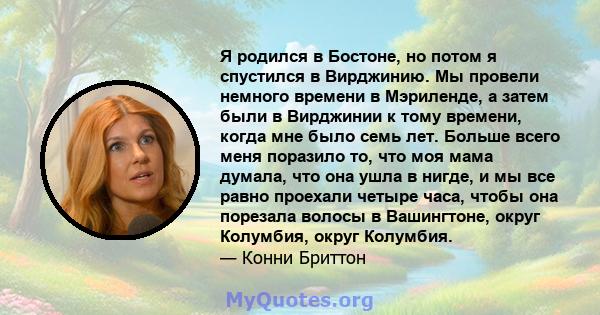 Я родился в Бостоне, но потом я спустился в Вирджинию. Мы провели немного времени в Мэриленде, а затем были в Вирджинии к тому времени, когда мне было семь лет. Больше всего меня поразило то, что моя мама думала, что