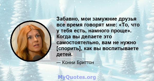 Забавно, мои замужние друзья все время говорят мне: «То, что у тебя есть, намного проще». Когда вы делаете это самостоятельно, вам не нужно [спорить], как вы воспитываете детей.