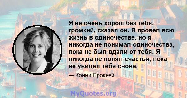 Я не очень хорош без тебя, громкий, сказал он. Я провел всю жизнь в одиночестве, но я никогда не понимал одиночества, пока не был вдали от тебя. Я никогда не понял счастья, пока не увидел тебя снова.