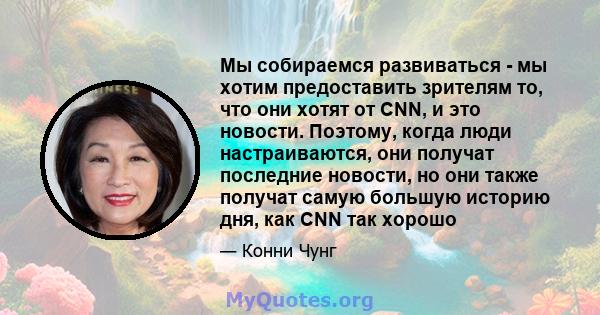 Мы собираемся развиваться - мы хотим предоставить зрителям то, что они хотят от CNN, и это новости. Поэтому, когда люди настраиваются, они получат последние новости, но они также получат самую большую историю дня, как