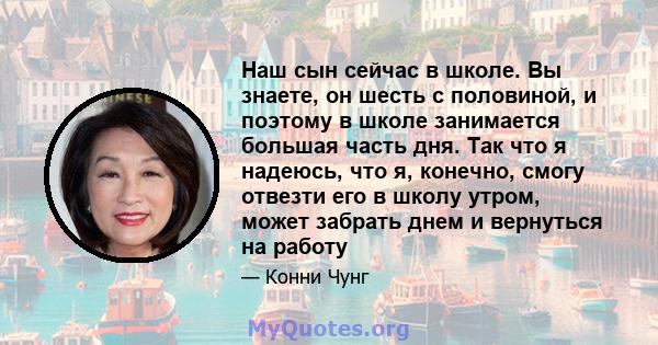 Наш сын сейчас в школе. Вы знаете, он шесть с половиной, и поэтому в школе занимается большая часть дня. Так что я надеюсь, что я, конечно, смогу отвезти его в школу утром, может забрать днем ​​и вернуться на работу