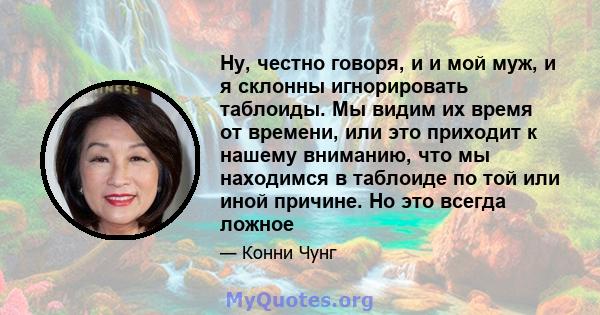 Ну, честно говоря, и и мой муж, и я склонны игнорировать таблоиды. Мы видим их время от времени, или это приходит к нашему вниманию, что мы находимся в таблоиде по той или иной причине. Но это всегда ложное