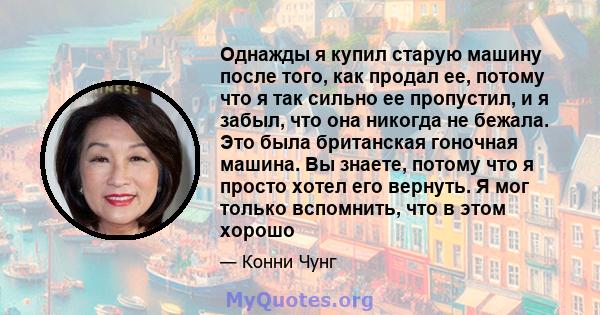 Однажды я купил старую машину после того, как продал ее, потому что я так сильно ее пропустил, и я забыл, что она никогда не бежала. Это была британская гоночная машина. Вы знаете, потому что я просто хотел его вернуть. 