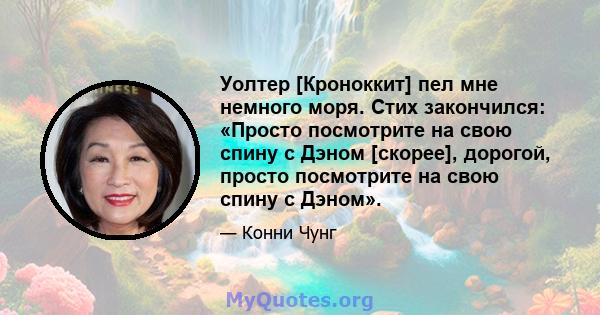 Уолтер [Кроноккит] пел мне немного моря. Стих закончился: «Просто посмотрите на свою спину с Дэном [скорее], дорогой, просто посмотрите на свою спину с Дэном».