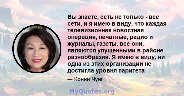 Вы знаете, есть не только - все сети, и я имею в виду, что каждая телевизионная новостная операция, печатные, радио и журналы, газеты, все они, являются упущенными в районе разнообразия. Я имею в виду, ни одна из этих