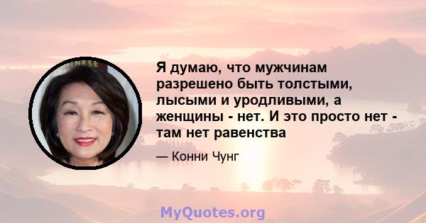 Я думаю, что мужчинам разрешено быть толстыми, лысыми и уродливыми, а женщины - нет. И это просто нет - там нет равенства