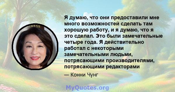 Я думаю, что они предоставили мне много возможностей сделать там хорошую работу, и я думаю, что я это сделал. Это были замечательные четыре года. Я действительно работал с некоторыми замечательными людьми, потрясающими