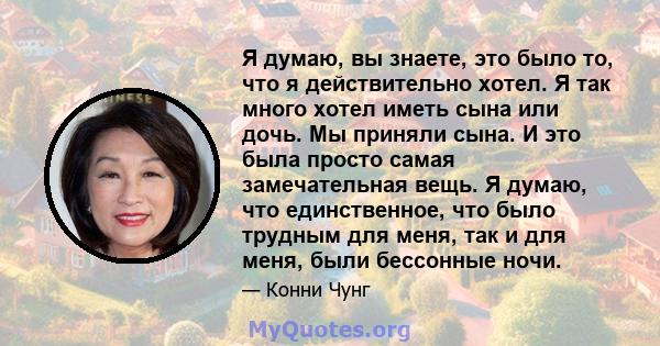 Я думаю, вы знаете, это было то, что я действительно хотел. Я так много хотел иметь сына или дочь. Мы приняли сына. И это была просто самая замечательная вещь. Я думаю, что единственное, что было трудным для меня, так и 