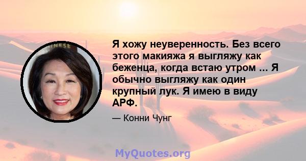 Я хожу неуверенность. Без всего этого макияжа я выгляжу как беженца, когда встаю утром ... Я обычно выгляжу как один крупный лук. Я имею в виду АРФ.