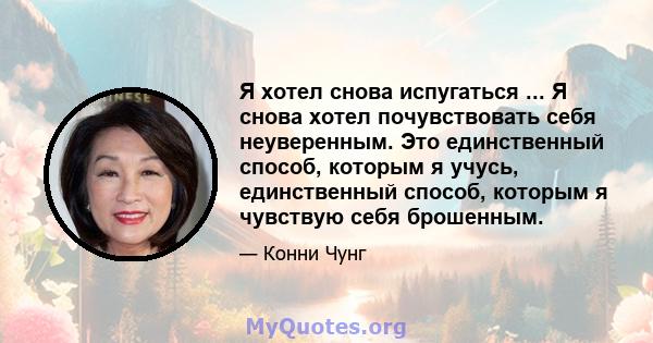 Я хотел снова испугаться ... Я снова хотел почувствовать себя неуверенным. Это единственный способ, которым я учусь, единственный способ, которым я чувствую себя брошенным.