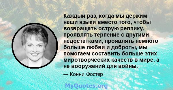 Каждый раз, когда мы держим наши языки вместо того, чтобы возвращать острую реплику, проявлять терпение с другими недостатками, проявлять немного больше любви и доброты, мы помогаем составить больше этих миротворческих