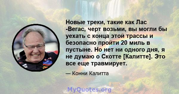 Новые треки, такие как Лас -Вегас, черт возьми, вы могли бы уехать с конца этой трассы и безопасно пройти 20 миль в пустыне. Но нет ни одного дня, я не думаю о Скотте [Калитте]. Это все еще травмирует.