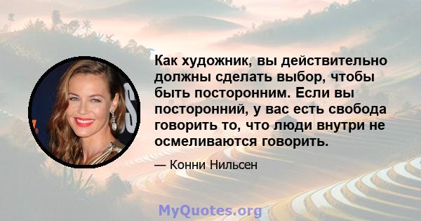 Как художник, вы действительно должны сделать выбор, чтобы быть посторонним. Если вы посторонний, у вас есть свобода говорить то, что люди внутри не осмеливаются говорить.