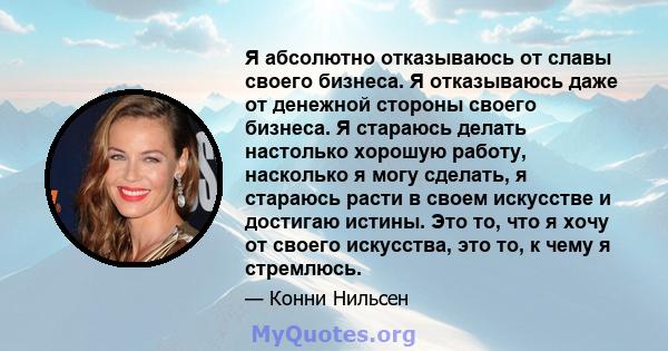 Я абсолютно отказываюсь от славы своего бизнеса. Я отказываюсь даже от денежной стороны своего бизнеса. Я стараюсь делать настолько хорошую работу, насколько я могу сделать, я стараюсь расти в своем искусстве и достигаю 