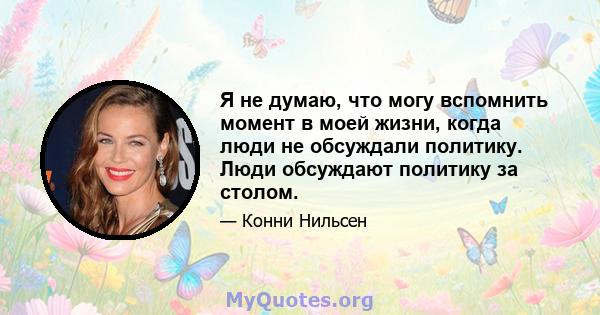 Я не думаю, что могу вспомнить момент в моей жизни, когда люди не обсуждали политику. Люди обсуждают политику за столом.