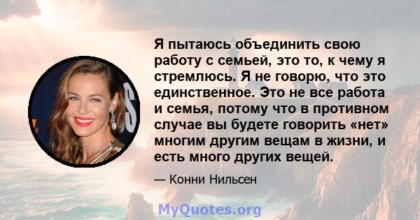 Я пытаюсь объединить свою работу с семьей, это то, к чему я стремлюсь. Я не говорю, что это единственное. Это не все работа и семья, потому что в противном случае вы будете говорить «нет» многим другим вещам в жизни, и