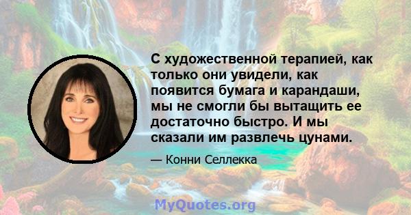 С художественной терапией, как только они увидели, как появится бумага и карандаши, мы не смогли бы вытащить ее достаточно быстро. И мы сказали им развлечь цунами.