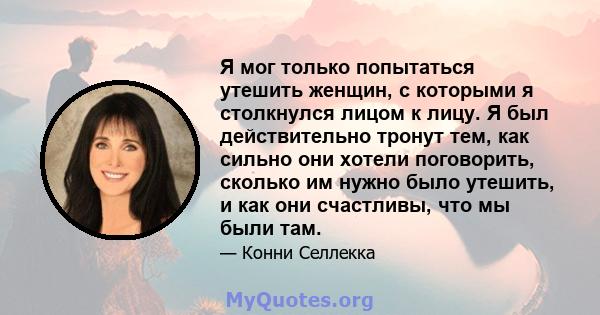 Я мог только попытаться утешить женщин, с которыми я столкнулся лицом к лицу. Я был действительно тронут тем, как сильно они хотели поговорить, сколько им нужно было утешить, и как они счастливы, что мы были там.