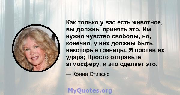 Как только у вас есть животное, вы должны принять это. Им нужно чувство свободы, но, конечно, у них должны быть некоторые границы. Я против их удара; Просто отправьте атмосферу, и это сделает это.