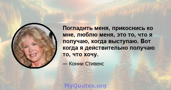 Погладить меня, прикоснись ко мне, люблю меня, это то, что я получаю, когда выступаю. Вот когда я действительно получаю то, что хочу.