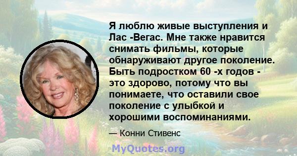 Я люблю живые выступления и Лас -Вегас. Мне также нравится снимать фильмы, которые обнаруживают другое поколение. Быть подростком 60 -х годов - это здорово, потому что вы понимаете, что оставили свое поколение с улыбкой 