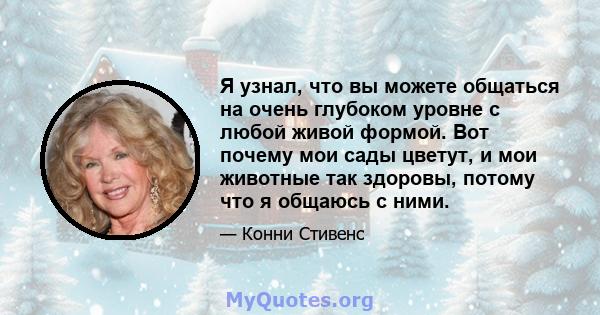 Я узнал, что вы можете общаться на очень глубоком уровне с любой живой формой. Вот почему мои сады цветут, и мои животные так здоровы, потому что я общаюсь с ними.