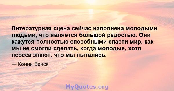 Литературная сцена сейчас наполнена молодыми людьми, что является большой радостью. Они кажутся полностью способными спасти мир, как мы не смогли сделать, когда молодые, хотя небеса знают, что мы пытались.