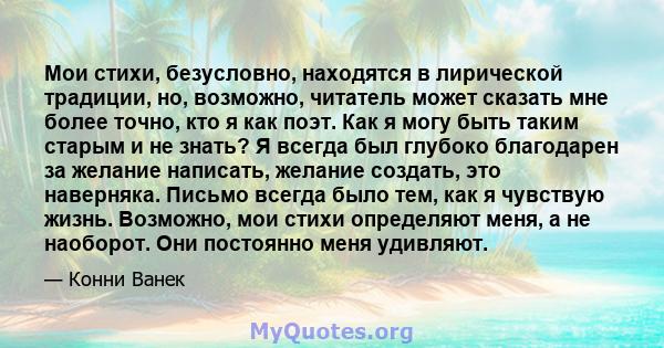 Мои стихи, безусловно, находятся в лирической традиции, но, возможно, читатель может сказать мне более точно, кто я как поэт. Как я могу быть таким старым и не знать? Я всегда был глубоко благодарен за желание написать, 