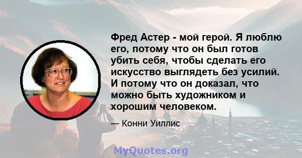 Фред Астер - мой герой. Я люблю его, потому что он был готов убить себя, чтобы сделать его искусство выглядеть без усилий. И потому что он доказал, что можно быть художником и хорошим человеком.