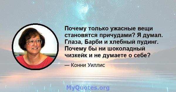 Почему только ужасные вещи становятся причудами? Я думал. Глаза, Барби и хлебный пудинг. Почему бы ни шоколадный чизкейк и не думаете о себе?