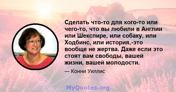 Сделать что-то для кого-то или чего-то, что вы любили в Англии или Шекспире, или собаку, или Ходбинс, или история,-это вообще не жертва. Даже если это стоят вам свободы, вашей жизни, вашей молодости.