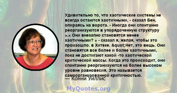 Удивительно то, что хаотические системы не всегда остаются хаотичными, - сказал Бен, опираясь на ворота. - Иногда они спонтанно реорганизуются в упорядоченную структуру ».« Они внезапно становятся менее хаотичными? » -