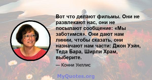 Вот что делают фильмы. Они не развлекают нас, они не посылают сообщение: «Мы заботимся». Они дают нам линии, чтобы сказать, они назначают нам части: Джон Уэйн, Теда Бара, Ширли Храм, выберите.