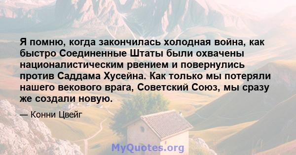 Я помню, когда закончилась холодная война, как быстро Соединенные Штаты были охвачены националистическим рвением и повернулись против Саддама Хусейна. Как только мы потеряли нашего векового врага, Советский Союз, мы