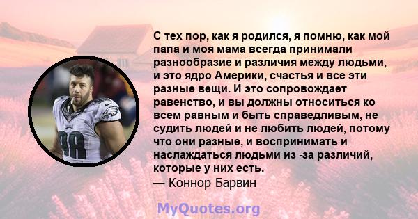 С тех пор, как я родился, я помню, как мой папа и моя мама всегда принимали разнообразие и различия между людьми, и это ядро ​​Америки, счастья и все эти разные вещи. И это сопровождает равенство, и вы должны относиться 