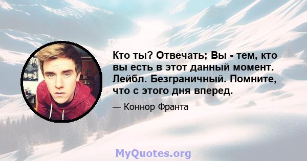 Кто ты? Отвечать; Вы - тем, кто вы есть в этот данный момент. Лейбл. Безграничный. Помните, что с этого дня вперед.